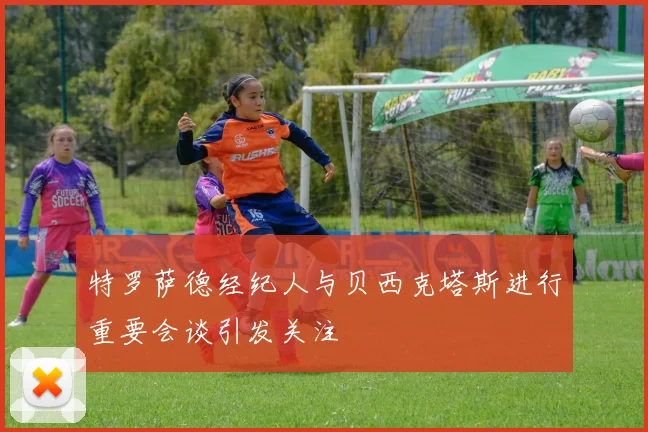 特罗萨德经纪人与贝西克塔斯进行重要会谈引发关注