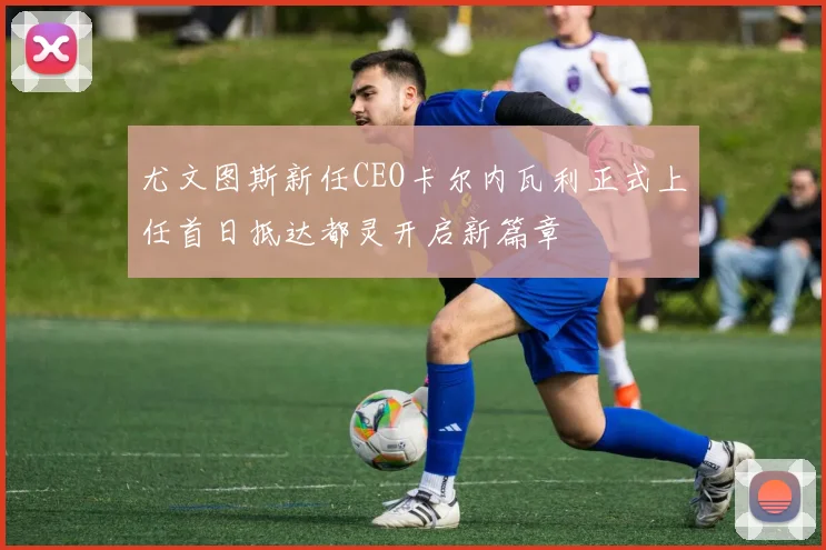 尤文图斯新任CEO卡尔内瓦利正式上任首日抵达都灵开启新篇章