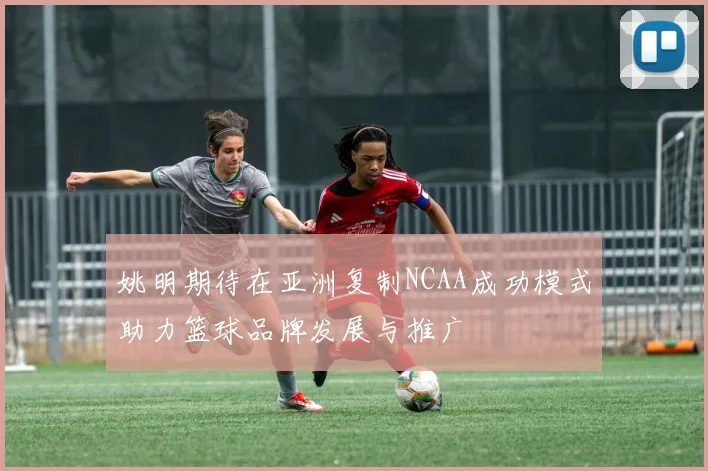 姚明期待在亚洲复制NCAA成功模式助力篮球品牌发展与推广