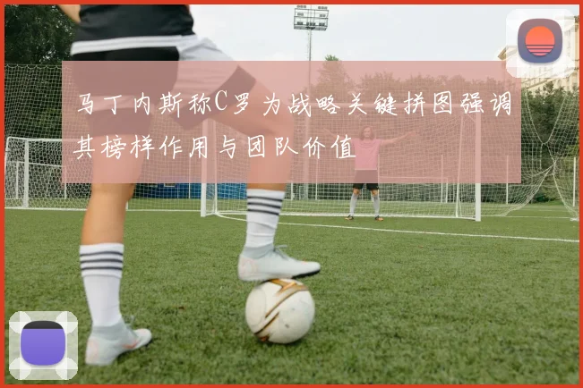 马丁内斯称C罗为战略关键拼图强调其榜样作用与团队价值