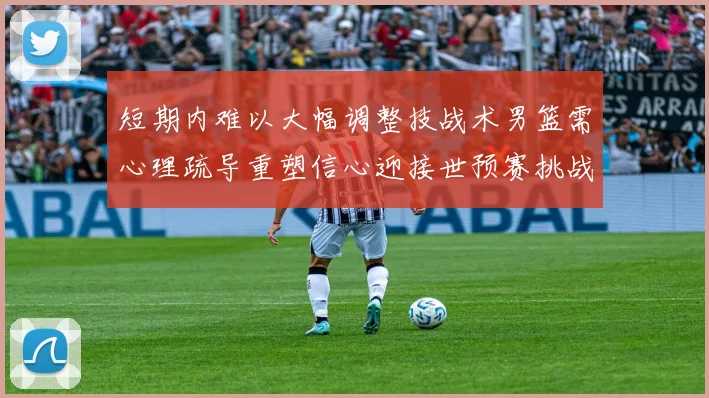 短期内难以大幅调整技战术男篮需心理疏导重塑信心迎接世预赛挑战