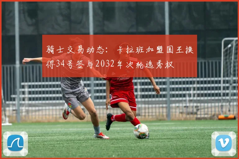 骑士交易动态：卡拉班加盟国王换得34号签与2032年次轮选秀权