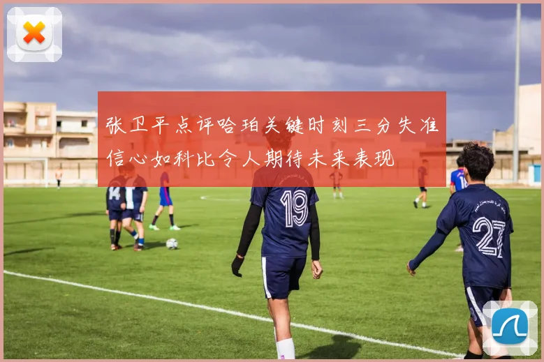 张卫平点评哈珀关键时刻三分失准信心如科比令人期待未来表现
