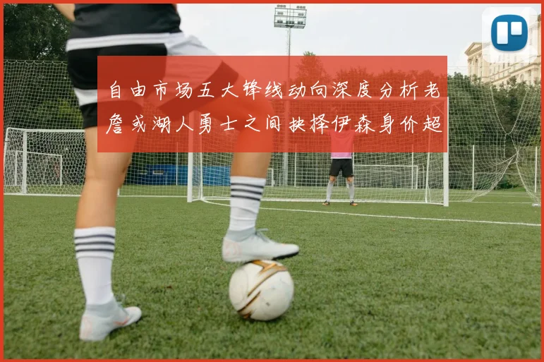 自由市场五大锋线动向深度分析老詹或湖人勇士之间抉择伊森身价超2000万