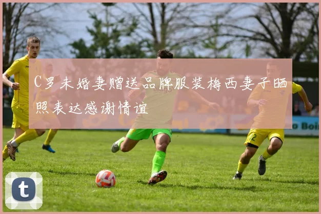 C罗未婚妻赠送品牌服装梅西妻子晒照表达感谢情谊