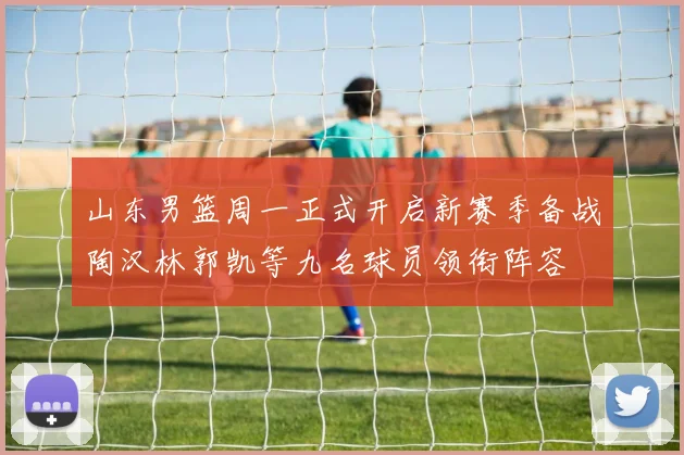 山东男篮周一正式开启新赛季备战陶汉林郭凯等九名球员领衔阵容
