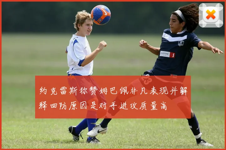 约克雷斯称赞姆巴佩非凡表现并解释回防原因是对手进攻质量高