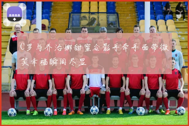 C罗与乔治娜甜蜜合影手牵手面带微笑幸福瞬间尽显