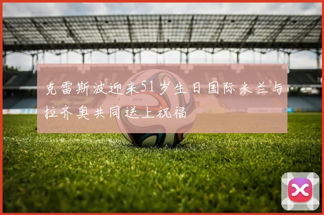 克雷斯波迎来51岁生日国际米兰与拉齐奥共同送上祝福