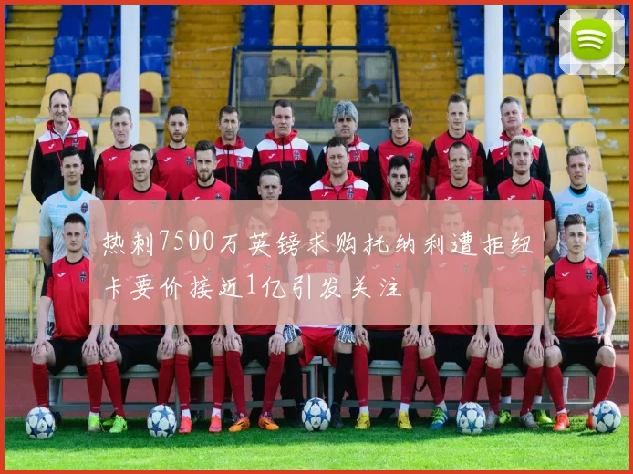 热刺7500万英镑求购托纳利遭拒纽卡要价接近1亿引发关注